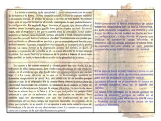 En la ciencia física actual, materia y forma no se consideran causas, sino condiciones necesarias para que se produzca la situación causal. La causa eficiente es propiamente la causa en el sentido moderno, esto es, el agente del cambio. La causa final tampoco es la causa porque no explica la situación, aunque es válida en el ámbito de la ética, pues se entiende que la meta o finalidad de la acción es la causa de las conductas humanas. En cuanto a las causas material y formal, poco hay que decir. Ya no hablamos de ellas como causas. Son condiciones necesarias de una situación causal, en el sentido de que algo ha de haber en alguna parte para que suceda algo (...) La causa eficiente es lo que en la terminología moderna se denomina simplemente la causa. Así, una piedra cae de un escalón porque alguien o algo la ha empujado. En la ciencia física, ésta es la única clase de causalidad reconocida. En conjunto, la tendencia de la ciencia es tratar de establecer explicaciones en función de causas eficientes. La noción de causa final no se admite hoy en la física (...) Decir que una piedra cae porque tiene tendencia a caer no es realmente dar una explicación en absoluto. Pero también aquí nos encontramos con que hay explicaciones en que la terminología de los fines cumple un propósito razonable. En el campo de la ética, por ejemplo, no es asunto trivial apuntar a una meta como la causa de la conducta o la acción de una determinada clase. Lo mismo es igualmente cierto en el campo de la actividad humana en general. Para comprender la teoría aristotélica de causa debemos relacionarla con la teoría hilemorfica. En toda situación causal hay una materia y una forma, la última de las cuales se divide en tres: su configuración o causa formal; el agente que produce el cambio o causa eficiente; el propósito que el cambio persigue o causa final. El ejemplo de una piedra al caer permite comprender estas cuatro causas con claridad. La teoría aristotélica de la causalidad (...) está relacionada con la teoría de la materia y la forma. En una situación causal, existen un aspecto material y un aspecto formal. El último se divide, a su vez, en tres partes. En primer lugar está el aspecto formal en el sentido restringido, lo que podría llamarse la configuración. En segundo lugar, tenemos el agente que desencadena el cambio, como la presión en el gatillo hace que se dispare un fusil. En tercer lugar, está el propósito o fin que el cambio trata de conseguir. Estos cuatro aspectos se llaman causa material, formal, eficiente y final, respectivamente. Un sencillo ejemplo hará ver esto con claridad. Consideremos una piedra que está oscilando en el borde de un escalón y que es empujada para hacerla caer definitivamente. La causa material en esta situación es la materia de la piedra misma, La causa formal es la disposición general del terreno, es decir, el escalón y la posición de la piedra en él. La causa eficiente es lo que empuja la piedra. La causa final es la tendencia de la piedra a buscar el nivel más bajo posible, es decir, la fuerza de atracción de la gravedad de la tierra. 