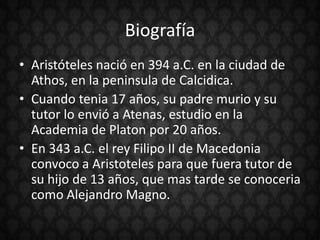 Biografía
• Aristóteles nació en 394 a.C. en la ciudad de
  Athos, en la peninsula de Calcidica.
• Cuando tenia 17 años, su padre murio y su
  tutor lo envió a Atenas, estudio en la
  Academia de Platon por 20 años.
• En 343 a.C. el rey Filipo II de Macedonia
  convoco a Aristoteles para que fuera tutor de
  su hijo de 13 años, que mas tarde se conoceria
  como Alejandro Magno.
 