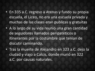 • En 335 a.C. regreso a Atenas y fundo su propia
  escuela, el Liceo, no era una escuela privada y
  muchas de las clases eran publicas y gratuitas
• A lo largo de su vida reunió una gran cantidad
  de seguidores llamados peripatéticos o
  itinerantes por la costumbre que tenían de
  discutir caminando.
• Tras la muerte de Alejandro en 323 a.C. dejo la
  ciudad y viajo a Calcis, donde murió en 322
  a.C. por causas naturales.
 