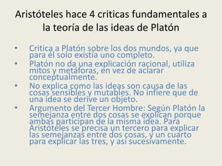 Aristóteles hace 4 criticas fundamentales a
      la teoría de las ideas de Platón
•   Critica a Platón sobre los dos mundos, ya que
    para él solo existía uno completo.
•   Platón no da una explicación racional, utiliza
    mitos y metáforas, en vez de aclarar
    conceptualmente.
•   No explica como las ideas son causa de las
    cosas sensibles y mutables. No infiere que de
    una idea se derive un objeto.
•   Argumento del Tercer Hombre: Según Platón la
    semejanza entre dos cosas se explican porque
    ambas participan de la misma idea. Para
    Aristóteles se precisa un tercero para explicar
    las semejanzas entre dos cosas, y un cuarto
    para explicar las tres, y así sucesivamente.
 