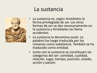 La sustancia
• La sustancia es, según Aristóteles la
  forma privilegiada de ser. Las otras
  formas de ser se dan necesariamente en
  la sustancia y Aristóteles las llama
  accidentes.
• La sustancia la denomina ousía. La
  palabra fue luego traducida por los
  romanos como substancia. También se ha
  traducido como entidad.
• Junto con la sustancia se constituyen las
  categorías del ser: cantidad, cualidad,
  relación, lugar, tiempo, posición, estado,
  acción y pasión.
 