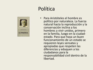 Política
• Para Aristóteles el hombre es
  político por naturaleza. La fuerza
  natural hacia la reproducción y la
  conservación inclina a los
  hombres a vivir unidos, primero
  en la familia, luego en la ciudad-
  estado. Para que haya un buen
  funcionamiento de un estado se
  requieren leyes sensatas y
  apropiadas que respeten las
  diferencias y eduquen a los
  ciudadanos para la
  responsabilidad civil dentro de la
  libertad.
 