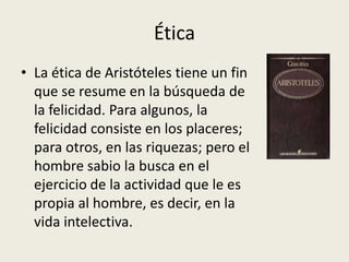 Ética
• La ética de Aristóteles tiene un fin
  que se resume en la búsqueda de
  la felicidad. Para algunos, la
  felicidad consiste en los placeres;
  para otros, en las riquezas; pero el
  hombre sabio la busca en el
  ejercicio de la actividad que le es
  propia al hombre, es decir, en la
  vida intelectiva.
 