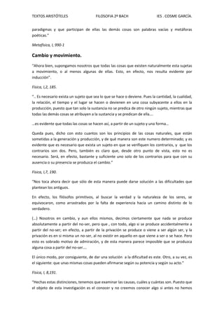 TEXTOS ARISTÓTELES FILOSOFIA 2º BACH IES . COSME GARCÍA.
paradigmas y que participan de ellas las demás cosas son palabras vacías y metáforas
poéticas.”
Metafísica, I, 990-1
Cambio y movimiento.
“Ahora bien, supongamos nosotros que todas las cosas que existen naturalmente esta sujetas
a movimiento, o al menos algunas de ellas. Esto, en efecto, nos resulta evidente por
inducción”.
Física, I,2, 185.
“.. Es necesario exista un sujeto que sea lo que se hace o deviene. Pues la cantidad, la cualidad,
la relación, el tiempo y el lugar se hacen o devienen en una cosa subyacente a ellos en la
producción, puesto que tan solo la sustancia no se predica de otro ningún sujeto, mientras que
todas las demás cosas se atribuyen a la sustancia y se predican de ella….
…es evidente que todas las cosas se hacen así, a partir de un sujeto y una forma…
Queda pues, dicho con esto cuantos son los principios de las cosas naturales, que están
sometidas a la generación y producción, y de qué manera son este numero determinado; y es
evidente que es necesario que exista un sujeto en que se verifiquen los contrarios, y que los
contrarios son dos. Pero, también es claro que, desde otro punto de vista, esto no es
necesario. Será, en efecto, bastante y suficiente uno solo de los contrarios para que con su
ausencia o su presencia se produzca el cambio.”
Física, I,7, 190.
“Nos toca ahora decir que sólo de esta manera puede darse solución a las dificultades que
plantean los antiguos.
En efecto, los filósofos primitivos, al buscar la verdad y la naturaleza de los seres, se
equivocaron, como arrastrados por la falta de experiencia hacia un camino distinto de lo
verdadero.
(…) Nosotros en cambio, y aun ellos mismos, decimos ciertamente que nada se produce
absolutamente a partir del no-ser, pero que , con todo, algo si se produce accidentalmente a
partir del no-ser; en efecto, a partir de la privación se produce o viene a ser algún ser, y la
privación es en si misma un no-ser, al no existir en aquello en que viene a ser o se hace. Pero
esto es sobrado motivo de admiración, y de esta manera parece imposible que se produzca
alguna cosa a partir del no-ser….
El único modo, por consiguiente, de dar una solución a la dificultad es este. Otro, a su vez, es
el siguiente: que unas mismas cosas pueden afirmarse según su potencia y según su acto.”
Física, I, 8,191.
“Hechas estas distinciones, tenemos que examinar las causas, cuáles y cuántas son. Puesto que
el objeto de esta investigación es el conocer y no creemos conocer algo si antes no hemos
 