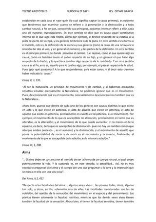 TEXTOS ARISTÓTELES FILOSOFIA 2º BACH IES . COSME GARCÍA.
establecido en cada caso el «por qué» (lo cual significa captar la causa primera), es evidente
que tendremos que examinar cuanto se refiere a la generación y la destrucción y a todo
cambio natural, a fin de que, conociendo sus principios, podamos intentar referir a ellos cada
una de nuestras investigaciones. En este sentido se dice que es causa aquel constitutivo
interno de lo que algo está hecho, como por ejemplo, el bronce respecto de la estatua o la
plata respecto de la copa, y los géneros del bronce o de la plata. En otro sentido es la forma o
el modelo, esto es, la definición de la esencia y sus géneros (como la causa de una octava es la
relación del dos al uno, y en general el número), y las partes de la definición. En otro sentido
es el principio primero de donde proviene el cambio o el reposo, como el que quiere algo es
causa, como es también causa el padre respecto de su hijo, y en general el que hace algo
respecto de lo hecho, y lo que hace cambiar algo respecto de lo cambiado. Y en otro sentido
causa es el fin, esto es, aquello para lo cual es algo, por ejemplo, el pasear respecto de la salud.
Pues ¿por qué paseamos? A lo que respondemos: para estar sanos, y al decir esto creemos
haber indicado la causa.”
Física, II, 3, 195.
“Al ser la Naturaleza un principio de movimiento y de cambio, y al habernos propuesto
nosotros estudiar precisamente la Naturaleza, no podemos ignorar qué es el movimiento.
Pues, desconociendo qué es el movimiento, necesariamente desconoceremos también que es
la Naturaleza…
Ahora bien, puesto que dentro de cada uno de los géneros son causas distintas lo que existe
en acto y lo que existe en potencia, el acto de aquello que existe en potencia, el acto de
aquello que existe en potencia, precisamente en cuanto es tal potencia, es el movimiento. Por
ejemplo, el movimiento de lo que es susceptible de alteración, precisamente en tanto que es
alterable, es la alteración; y el movimiento de lo que puede aumentar, y no menos el de lo
opuesto, es decir, de lo que es susceptible de disminución- pues no hay un nombre común que
abarque ambos procesos- , es el aumento y la disminución; y el movimiento de aquello que
posee la potencialidad de nacer y de morir es el nacimiento y la muerte, finalmente, el
movimiento de lo que es susceptible de traslación, es la misma traslación.”
Física, III, 1, 200.
Alma
“.. El alma debe ser sustancia en el sentido de ser la forma de un cuerpo natural, el cual posee
potencialmente la vida. Y la sustancia es, en este sentido, la actualidad… Así, no es mas
necesario preguntar si el alma y el cuerpo son uno que preguntar si la cera y la impresión que
se marca en ella son una sola cosa”.
Del Alma, II,1, 412
“Respecto a las facultades del alma…, algunos seres vivos…, las poseen todas, otros, algunas
tan solo, y otros, en fin, solamente una de ellas. Las facultades mencionadas son las de
nutrición, del apetito, de la sensación, del movimiento en el espacio y del pensamiento. Las
plantas tienen solamente la facultad nutritiva, mientras que los demás seres vivos tienen
también la facultad de la sensación. Ahora bien, si tienen la facultad sensitiva, tienen también
 