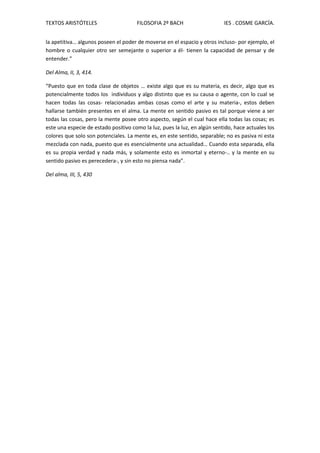 TEXTOS ARISTÓTELES FILOSOFIA 2º BACH IES . COSME GARCÍA.
la apetitiva… algunos poseen el poder de moverse en el espacio y otros incluso- por ejemplo, el
hombre o cualquier otro ser semejante o superior a él- tienen la capacidad de pensar y de
entender.”
Del Alma, II, 3, 414.
“Puesto que en toda clase de objetos … existe algo que es su materia, es decir, algo que es
potencialmente todos los individuos y algo distinto que es su causa o agente, con lo cual se
hacen todas las cosas- relacionadas ambas cosas como el arte y su materia-, estos deben
hallarse también presentes en el alma. La mente en sentido pasivo es tal porque viene a ser
todas las cosas, pero la mente posee otro aspecto, según el cual hace ella todas las cosas; es
este una especie de estado positivo como la luz, pues la luz, en algún sentido, hace actuales los
colores que solo son potenciales. La mente es, en este sentido, separable; no es pasiva ni esta
mezclada con nada, puesto que es esencialmente una actualidad… Cuando esta separada, ella
es su propia verdad y nada más, y solamente esto es inmortal y eterno-.. y la mente en su
sentido pasivo es perecedera-, y sin esto no piensa nada”.
Del alma, III, 5, 430
 
