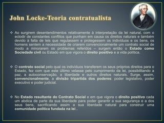  Ao surgirem desentendimentos relativamente à interpretação da lei natural, com o
eclodir de constantes conflitos que punham em causa os direitos naturais e também
devido à falta de leis que regulassem e protegessem os indivíduos e os bens, os
homens sentem a necessidade de criarem convencionalmente um contrato social de
modo a minorarem os problemas referidos – surgem então o Estado como
Sociedade civil ou Estado em que vigora o direito positivo e a vida política.
 O contrato social pelo qual os indivíduos transferem os seus próprios direitos para o
Estado, fez com que este último velasse pelo cumprimento da lei, possibilitando a
paz, a autoconservação, a liberdade e outros direitos naturais. Surge, assim,
convencionalmente, a divisão tripartida dos poderes: poder legislativo, poder
executivo e poder judicial.
 No Estado resultante do Contrato Social e em que vigora o direito positivo cada
um abdica de parte da sua liberdade para poder garantir a sua segurança e a dos
seus bens, sacrificando assim a sua liberdade natural para construir uma
comunidade política fundada na lei .
 