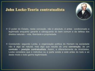  O poder do Estado, nesta conceção, não é absoluto, é antes condicionado e
legitimado enquanto garante e salvaguarda do bem comum e da defesa dos
direitos naturais – vida, liberdade e propriedade.
 Concluindo: segundo Locke, a organização política do Homem na sociedade
não é algo de natural, mas algo que resulta de uma convenção, de um
contrato – posição contratualista. Assim, e diferentemente de Aristóteles,
Locke considera que o indivíduo ou a parte existe e está antes do todo e só
deste modo o todo ganha legitimidade.
 