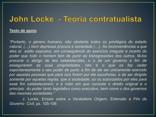 Texto de apoio
“Portanto, o género humano, não obstante todos os privilégios do estado
natural, (…) bem depressa procura a sociedade (…). As inconveniências a que
eles aí estão expostos, em consequência do exercício irregular e incerto do
poder que todo o homem tem de punir as transgressões dos outros, fá-los
procurar o abrigo de leis estabelecidas, e o de um governo a fim de
assegurarem as suas propriedades. Isto é o que os faz ceder
espontaneamente o seu poder de punir, a fim de ele ser unicamente exercido
por aquelas pessoas que para isso forem por ele escolhidas, e de ser dirigido
somente por aquelas regras, que a sociedade, ou os autorizados por eles para
esse fim estabelecerem; e é nisto em que consiste o direito original e o
princípio do poder tanto legislativo como executivo, bem como o dos governos
das mesmas sociedades.”
J. Locke, Ensaio sobre a Verdadeira Origem, Extensão e Fim do
Governo Civil, ps. 105-106
 