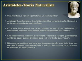  Para Aristóteles, o Homem é por natureza um “animal político”.
 A natureza do ser humano só é cumprida pela política (governo da polis), libertando-o
de formas de associação mais imperfeitas.
 É de uma forma natural que o ser humano se associa em sociedades ou
comunidades de modo a suprir as suas diversas necessidades e/ou carências.
 É na relação com os outros que o ser humano se constrói a si próprio (parafraseando
Aristóteles: aquele que não precisa do outro ou é uma “besta” ou um “deus”).
 Não podemos considerar uma parte sem termos em atenção o seu todo; é por isso
que, para Aristóteles, não devemos isolar o indivíduo do todo a que pertence (crítica
de Aristóteles ao “individualismo”).
 