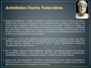  Segundo Aristóteles, a cidade é anterior ao indivíduo, pois o todo é anterior às partes.
Deste modo, tal como um braço só o é no organismo que o suporta e só cumpre a sua
função nesse organismo, também o Homem só o é se estiver inserido na cidade, ou
seja, só assim completa a sua natureza e cumpre a sua função. O organismo é anterior
aos seus órgãos na medida em que sem o organismo os órgãos não cumpririam a sua
função. O mesmo se passa com a cidade: ela é anterior ao indivíduo porque este só o é
se fizer parte integrante de uma sociedade.
 A cidade é a forma mais perfeita de associação entre os homens, sendo nela que o
cidadão pode ascender à plena concretização da sua vida política e do seu próprio ser,
da sua própria natureza. O exercício político, assim, permitir-lhe-á realizar-se
integralmente como ser humano.
 Só a cidade, pela sua autossuficiência, cumpre a verdadeira natureza do Homem,
permitindo-lhe realizar o seu ideal de vida boa (eu zen)/felicidade (eudaimonia),
possibilitando-lhe atingir a excelência (aretê), a virtude de uma vida superior.
 Deste modo, para Aristóteles, a Política é indissociável da Ética, sendo a finalidade do
Estado permitir ao Homem a realização da sua humanidade na relação com os outros.
Não há Homem sem sociabilidade e sem Política.
 