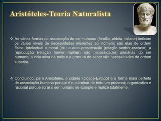  As várias formas de associação do ser humano (família, aldeia, cidade) indicam
os vários níveis de necessidades inerentes ao Homem; são elas de ordem
física, intelectual e moral (ex.: a auto-preservação (relação senhor-escravo), a
reprodução (relação homem-mulher) são necessidades primárias do ser
humano; a vida ativa na polis e a procura do saber são necessidades de ordem
superior.
 Concluindo: para Aristóteles, a cidade (cidade-Estado) é a forma mais perfeita
de associação humana porque é o culminar de todo um processo organizativo e
racional porque só aí o ser humano se cumpre e realiza totalmente.
 