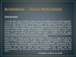 Texto de apoio
“A razão pela qual o homem, mais do que uma abelha ou um animal gregário,
é um ser vivo político em sentido pleno é óbvia. A natureza, conforme dizemos,
não faz nada ao desbarato, e só o homem, de entre todos os seres vivos,
possui a palavra. Assim, enquanto a voz indica prazer ou sofrimento, e nesse
sentido é também atributo de outros animais, (…) o discurso, por outro lado,
serve para tornar claro o útil e o prejudicial e, por conseguinte, o justo e o
injusto. É que, perante os outros seres vivos, o homem tem as suas
peculiaridades: só ele sente o bem e o mal, o justo e o injusto; é a comunidade
destes sentimentos que produz a família e a cidade.
Além disso, a cidade é por natureza anterior à família e a cada um de nós,
individualmente considerado; é que o todo é, necessariamente, anterior à
parte. (…) É evidente que a cidade é, por natureza, anterior ao indivíduo,
porque se um indivíduo separado não é autossuficiente, permanecerá em
relação à cidade como as partes em relação ao todo. Quem for incapaz de se
associar ou que não sente essa necessidade por causa da sua
autossuficiência não faz parte de qualquer cidade, e será um bicho ou um
deus.”
Aristóteles, Política, ps. 52-56
 