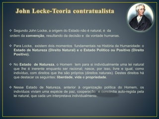  Segundo John Locke, a origem do Estado não é natural, é da
ordem da convenção, resultando da decisão e da vontade humanas.
 Para Locke, existem dois momentos fundamentais na História da Humanidade: o
Estado de Natureza (Direito Natural) e o Estado Político ou Positivo (Direito
Positivo).
 No Estado de Natureza, o Homem tem para si individualmente uma lei natural
que lhe é inerente enquanto ser racional; nasce, por isso, livre e igual, como
indivíduo, com direitos que lhe são próprios (direitos naturais). Destes direitos há
que destacar os seguintes: liberdade, vida e propriedade.
 Nesse Estado de Natureza, anterior à organização política do Homem, os
indivíduos viviam uma espécie de paz, cooperação e concórdia auto-regida pela
lei natural, que cada um interpretava individualmente.
 