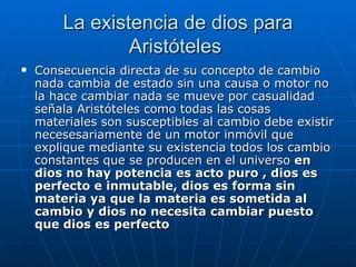 La existencia de dios para Aristóteles  Consecuencia directa de su concepto de cambio nada cambia de estado sin una causa o motor no la hace cambiar nada se mueve por casualidad señala Aristóteles como todas las cosas materiales son susceptibles al cambio debe existir necesesariamente de un motor inmóvil que explique mediante su existencia todos los cambio constantes que se producen en el universo  en dios no hay potencia es acto puro , dios es perfecto e inmutable, dios es forma sin materia ya que la materia es sometida al cambio y dios no necesita cambiar puesto que dios es perfecto  