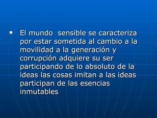 El mundo  sensible se caracteriza por estar sometida al cambio a la movilidad a la generación y corrupción adquiere su ser participando de lo absoluto de la ideas las cosas imitan a las ideas participan de las esencias inmutables  