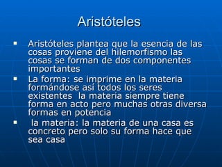 Aristóteles  Aristóteles plantea que la esencia de las cosas proviene del hilemorfismo las cosas se forman de dos componentes importantes  La forma: se imprime en la materia formándose así todos los seres existentes  la materia siempre tiene forma en acto pero muchas otras diversa formas en potencia  la materia: la materia de una casa es concreto pero solo su forma hace que sea casa  