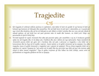  Që tragjedia të ushtrojë ndikim pastrues te spektatori, nuk duhet të ketë në qendër të saj heronj të lartë që
kalojnë nga lumturia në fatkeqësi dhe anasjelltas. Me një fjalë heroi të jetë njeri i zakonshëm, jo i veçantë për
nga virtyti dhe drejtësia, dhe që bie në fatkeqësi jo për shkak se është i prishur dhe me vese, por për shkak të
ndonjë gabimi, në një kohë kur më parë gëzonte nder të madh dhe lumturi, sic është p.sh. Edipi ose
personazhe të tjerë të këtij lloji.
 Në këtë kapitull të veprës Aristoteli flet edhe për poezinë epike, për zanafillën e saj etj. E krahason gjininë
epike me atë tragjike dhe vë në dukje çka i bashkon dhe çka i dallon ato nga njëra-tjetra. Sipas mendimit të
Aristotelit poezia është një gjini më e hershme dhe më pak e përsosur se tragjedia e cila është më e
koncentruar dhe ka fuqi më të madhe veprimi. Autori pohon se të gjithë elementet që ka epopeja i ka edhe
tragjedia, kurse të gjithë elementët e tragjedisë nuk i gjejmë në epopenë. Përveç kësaj tragjedia është më e
ngjeshur në veprim. Epopeja ka "një unitet më të pakët dhe kjo provohet nga fakti që prej cdo imitimi epik
mund të dalin shumë tragjedira". Nga të gjitha vrojtimet që bën lidhur me këtë cështje, autori arrin në
përfundimin se tragjedia qëndron më lart se epopeja.
Tragjedite
 
