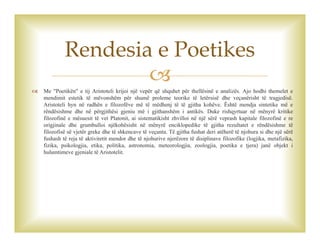 
 Me "Poetikën" e tij Aristoteli krijoi një vepër që shquhet për thellësinë e analizës. Ajo hodhi themelet e
mendimit estetik të mëvonshëm për shumë proleme teorike të letërsisë dhe veçanërisht të tragjedisë.
Aristoteli hyn në radhën e filozofëve më të mëdhenj të të gjitha kohëve. Është mendja sintetike më e
rëndësishme dhe në përgjithësi gjeniu më i gjithanshëm i antikës. Duke rishqyrtuar në mënyrë kritike
filozofinë e mësuesit të vet Platonit, ai sistematikisht zhvilloi në një sërë veprash kapitale filozofinë e re
origjinale dhe grumbulloi njëkohësisht në mënyrë enciklopedike të gjitha rezultatet e rëndësishme të
filozofisë së vjetër greke dhe të shkencave të veçanta. Të gjitha fushat deri atëherë të njohura si dhe një sërë
fushash të reja të aktivitetit mendor dhe të njohurive njerëzore të disiplinave filozofike (logjika, metafizika,
fizika, psikologjia, etika, politika, astronomia, meteorologjia, zoologjia, poetika e tjera) janë objekt i
hulumtimeve gjeniale të Aristotelit.
Rendesia e Poetikes
 