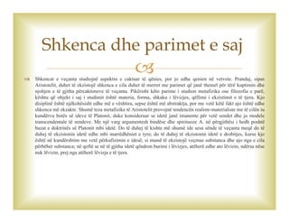  Shkencat e veçanta studiojnë aspektin e caktuar të qënies, por jo edhe qenien në vetvete. Prandaj, sipas
Aristotelit, duhet të ekzistojë shkenca e cila duhet të merret me parimet që janë themel për tërë kuptimin dhe
njohjen e të gjitha përcaktimeve të veçanta. Pikërisht këto parime i studion metafizika ose filozofia e parë,
kështu që objekt i saj i studimit është materia, forma, shkaku i lëvizjes, qëllimi i ekzistimit e të tjera. Kjo
disiplinë është njëkohësisht edhe më e vështira, sepse është më abstraktja, por me vetë këtë fakt ajo është edhe
shkenca më ekzakte. Shumë teza metafizike të Aristotelit provojnë tendencën realiste-materialiste me të cilën iu
kundërvu botës së ideve të Platonit, duke konsideruar se idetë janë imanente për vetë sendet dhe jo modele
transcendentale të sendeve. Me një varg argumentesh bindëse dhe spirituoze A. në përgjithësi i hedh poshtë
bazat e doktrinës së Platonit mbi idetë. Do të duhej të kishte më shumë ide sesa sënde të veçanta meqë do të
duhej të ekzistonin idetë edhe mbi marrëdhëniet e tyre; do të duhej të ekzistonin idetë e drobitjes, kurse kjo
është në kundërshtim me vetë përkufizimin e idesë; si mund të ekzistojë veçmas substanca dhe ajo nga e cila
përbëhet substanca; në qoftë se në të gjitha idetë qëndron burimi i lëvizjes, atëherë edhe ato lëvizin, ndërsa nëse
nuk lëvizin, prej nga atëherë lëvizja e të tjera.
Shkenca dhe parimet e saj
 