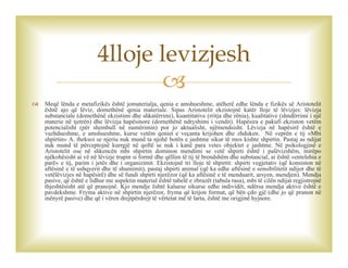 
 Meqë lënda e metafizikës është jomaterialja, qenia e amshueshme, atëherë edhe lënda e fizikës së Aristotelit
është ajo që lëviz, domethënë qenia materiale. Sipas Aristotelit ekzistojnë katër lloje të lëvizjes: lëvizja
substanciale (domethënë ekzistimi dhe shkatërrimi), kuantitative (rritja dhe rënia), kualitative (shndërrimi i një
materie në tjetrën) dhe lëvizja hapësinore (dornethënë ndryshimi i vendit). Hapësira e pakufi ekziston vetëm
potencialisht (për shembull në numërimin) por jo aktualisht, njëmendsisht. Lëvizja në hapësirë është e
vazhdueshme, e amshueshme, kurse vetëm qeniet e veçanta krijohen dhe zhduken. Në veprën e tij «Mbi
shpirtin» A. theksoi se njeriu nuk mund ta njohë botën e jashtme sikur të mos kishte shpirtin. Pastaj as ndijat
nuk mund të përceptojnë kurrgjë në qoftë se nuk i kanë para vetes objektet e jashtme. Në psikologjinë e
Aristotelit ose në shkencën mbi shpirtin dominon mendimi se vetë shpirti është i palëvizshëm, mirëpo
njëkohësisht ai vë në lëvizje trupin si formë dhe qëllim të tij të brendshëm dhe substancial, ai është «entelehia e
parë» e tij, parim i jetës dhe i organizimit. Ekzistojnë tri lloje të shpirtit: shpirti vegjetativ (që konsiston në
aftësinë e të ushqyerit dhe të shumimit), pastaj shpirti animal (që ka edhe aftësinë e sensibilitetit ndijor dhe të
vetëlëvizjes në hapësirë) dhe së fundi shpirti njerëzor (që ka aftësinë e të menduarit, arsyen, mendjen). Mendja
pasive, që është e lidhur me aspektin material është tabelë e zbrazët (tabula rasa), mbi të cilën ndijat regjistrojnë
thjeshtësisht atë që pranojnë. Kjo mendje është kaluese sikurse edhe individët, ndërsa mendja aktive është e
pavdekshme. Fryma aktive në shpirtin njerëzor, fryma që krijon format, që bën çdo gjë (dhe jo që pranon në
mënyrë pasive) dhe që i vëren drejtpërdrejt të vërtetat më të larta, është me origjinë hyjnore.
4lloje levizjesh
 