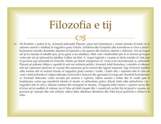  Në Poetikën e njohur të tij, Aristoteli përkundër Platonit, çmon lart krijimtarinë e vërtetë artistike të kohës së tij
sidomos autorët e mëdhenj të tragjedive greke Eskilin, Sofokliun dhe Euripidin) dhe konsideron se vlera e plotë e
krijimtarisë artistike dramatike shprehet në katarsën e cila pastron dhe fisnikon shpirtin e shikuesit. Arti që tregon
atë që ka mundur të ndodhë (pra, që ka gjasë se ka ndodhur), është «më i rëndësishëm për të se historia që tregon
vetëm për atë që njëmend ka ndodhur. Lidhur me këtë, A. tregon ligjësitë e veçanta të sferës estetike të cilat janë
të pavarura nga njëmendë-sia historike, kështu që shumë interpretues (E. Grasi p.sh.) konsiderojnë se, përkundër
Platonit që pohonte lidhjen e ngushtë të artit me realitetin politik, Aristoteli është themelues i estetikës si shkencë
mbi një veprimtari njerëzore të veçantë dhe autonome që ka normat dhe ligjsitë imanente. Nga Aristoteli rrjedhin
edhe normat mbi tri unitetet klasike të tragjedisë greke (uniteti i vendit, i kohës dhe i veprimit) mbi të cilat më
vonë u bënë polemika të ashpra ndërmjet teoricienëve francezë dhe gjermanë (Lesingu për shembull konsideronte
se Aristoteli theksonte vetëm nevojën për unitetin e veprimit, ndërsa unitetet e kohës dhe të vendit janë të
kushtëzuara vetëm nga mundësitë teknike të skenës së atëhershme greke). Klasik është edhe përkufizimi i tij i
tragjedisë mbi të cilin u shkruan studime dhe monografi të shumta; «Tragjedia është imitim i veprimit serioz dhe
të kryer që ka madhësi të caktuar, me të folur që është elegant dhe i veçantë për secilin lloj në pjesët e veçanta, në
personat që veprojnë dhe nuk rrëfejnë, ndërsa duke shkaktuar dhimbsuri dhe frikë kryen pastrimin e afekteve të
tilla».
Filozofia e tij
 