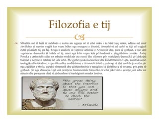  Shkallën më të lartë të mëshirës e nxitin ato ngjarje në të cilat miku i ka bërë keq mikut, ndërsa më mirë
zhvillohet ai veprim tragjik kur vepra bëhet nga mungesa e diturisë, domethë-në në qoftë se faji në tragjedi
është pikërisht faj pa faj. Rruga e analizës së veprave artistike e Aristotelit dhe, para së gjithash, e një sërë
veprimeve dramatike të kohës së tij, niset nga këto vepra kah përfundimet e përgjithshme teorike. Andaj
Poetika e Aristotelit edhe sot mbetet model për ata estetë dhe sidomos për teoricienët dramatikë që kërkojnë
burimet e normave estetike në vetë artin. Me gjithë njoskonsekuencat dhe kundërthëniet e veta, konstruksionet
teologjike dhe idealiste, vepra filozofike madhështore e Aristotelit është e pashoqe në tërë antikën jo vetëm për
nga zgjidhjet e thella, aspekti sistematik dhe gjithanshmëria e paraqitjes së disiplinave të veçanta, por, para së
gjithash, për nga shtruarja e një serë çështjeve fundamentale filozofike, të cilat pikërisht si çështje janë edhe sot
aktuale dhe paraqesin vlerë të përhershme të trashëgimit mendor botëror.
Filozofia e tij
 