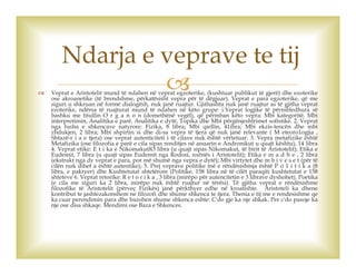  Veprat e Aristotelit mund të ndahen në veprat egzoterike, (kushtuar publikut të gjerë) dhe ezoterike
ose akroanetike (të brendshme, përkatësisht vepra për të dëgjuar). Veprat e para egzoterike, që me
siguri u shkruan në formë dialogësh, nuk janë ruajtur. Gjithashtu nuk janë ruajtur as të gjitha veprat
ezoterike, ndërsa të ruajturat mund të ndahen në këto grupe: i.Veprat logjike të përmbledhura së
bashku me titullin O r g a n o n (domethënë vegël), që përmban këto vepra: Mbi kategoritë, Mbi
interpretimin, Analitika e parë, Analitika e dytë, Topika dhe Mbi përgënjeshtrimet sofistike. 2. Veprat
nga fusha e shkencave natyrore: Fizika, 8 libra; Mbi qiellin, 41ibra; Mbi ekzis-tencën dhe mbi
zhdukjen, 2 libra; Mbi shpirtin si dhe di-sa vepra të tjera që nuk janë relevante ( M eteoro1ogjia ,
Shtazë-r i a e tjera) ose veprat autenticiteti i të cilave nuk është vërtetuar. 3. Vepra metafizike është
Metafizika (ose filozofia e parë e cila sipas renditjes në anuarin e Andronikut u quajt kështu), 14 libra
4. Veprat etike: E t i ka e NikomakutlO libra (u quajt sipas Nikomakut, të birit të Aristotelit); Etika e
Eudemit, 7 libra (u quajt sipas Eudemit nga Rodosi, nxënës i Aristotelit); Etika e m a d h e , 2 libra
(ekstrakt nga dy veprat e para, por më shumë nga vepra e dytë); Mbi virtytet dhe m b i v e s e t (për të
cilën nuk dihet a është autentike); 5. Prej veprave politike më e rëndësishmja është P o 1 i t i k a (8
libra, e pakryer) dhe Kushtetutat shtetërore (Politike, 158 libra në të cilët paraqiti kushtetutat e 158
shteteve 6. Veprat retorike: R e t o r i k a , 3 libra (mirëpo për autencitetin e 3 librave dyshohet). Poetika
(e cila me siguri ka 2 libra, mirëpo nuk është ruajtur në tërësi). Të gjitha veprat e rëndësishme
filozofike të Aristotelit (përveç Fizikës) janë përkthyer edhe në kroatishte. Aristoteli ka dhene
kontribut te jashtezakonshem ne filozofi dhe shume shkenca te tjera. Thenia e tij me e rendesishme qe
ka cuar perendimin para dhe bazohen shume shkenca eshte: C'do gje ka nje shkak. Per c'do pasoje ka
nje ose disa shkaqe. Mendimi ose Baza e Shkences.
Ndarja e veprave te tij
 
