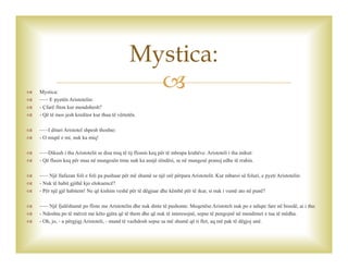  Mystica:
 ~~~ E pyetën Aristotelin:
 - Çfarë fiton kur mendohesh?
 - Që të mos jesh kreditor kur thua të vërtetën.
 ~~~I dituri Aristotel shpesh thoshte:
 - O miqtë e mi, nuk ka miq!
 ~~~Dikush i tha Aristotelit se disa miq të tij flisnin keq për të mbrapa krahëve. Aristoteli i tha mikut:
 - Që flasin keq për mua në mungesën time nuk ka asnjë rëndësi, se në mungesë pranoj edhe të rrahin.
 ~~~ Një llafazan foli e foli pa pushuar për më shumë se një orë përpara Aristotelit. Kur mbaroi së foluri, e pyeti Aristotelin:
 - Nuk të habit gjithë kjo elokuencë?
 - Për një gjë habitem! Ne që kishim veshë për të dëgjuar dhe këmbë për të ikur, si nuk i vumë ato në punë?
 ~~~ Një fjalëshumë po fliste me Aristotelin dhe nuk dinte të pushonte. Meqenëse Aristoteli nuk po e ndiqte fare në bisedë, ai i tha:
 - Ndoshta po të mërzit me këto gjëra që të them dhe që nuk të interesojnë, sepse të pengojnë në mendimet e tua të mëdha.
 - Oh, jo, - u përgjigj Aristoteli, - mund të vazhdosh sepse sa më shumë që ti flet, aq më pak të dëgjoj unë.
Mystica:
 