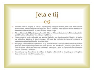 
 Aristoteli lindi në Stragira, të Trakisë , rrjedh nga një familje e arsimuar, në të cilën tradicionalisht
kultivoheshin shkencat natyrore dhe mjekësia. I ati i Aristotelit ishte mjek në oborrin mbretëror të
mbretit maqedonas Amintesi II, kurse më vonë edhe të Filipit.
 Në moshën shtatëmbëdhjetë vjeçare, Aristoteli shkoi në Athinë, në akademinë e Platonit, ku qëndroi
plot 20 vjet me radhë, derisa vdiq mësuesi i tij Platoni.
 Sipas Aristotelit, qenia e çdo gjëje apo ndodhie zhvillohet nga shumë mundësi të lëndëve të fshehta
me ndihmën e lëvizjeve të fuqisë formuese. Afirmimi dhe përdorimi i sistemit të Aristotelit në
mesjetën evropiane është i njohur si Aristotelizmi.
 Në njohjen e Aristotelit dhe veprimtarisë së tij, merita të mëdha kanë dijetarët myslimanë në radhë të
pare Ibën Sina i njohur në perëndim me emrin Avicena dhe Ibën Rushd (Averroès) nga Kordoba, të
cilët me punën e tyre dhe analizat e komentet e shkëlqyera e bënë të kuptueshme dhe akoma më
cilësore filozofinë e Aristotelit.
 Aristoteli, një nga filozofët më të mëdhenj të të gjitha kohëve,lindi në Stragirë, qytet në bregdetin
thrak në Greqi, në vitin 384 para erës së re.
Jeta e tij
 