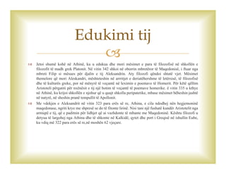 
 Jetoi shumë kohë në Athinë, ku u edukua dhe mori mësimet e para të filozofisë në shkollën e
filozofit të madh grek Platonit. Në vitin 342 shkoi në oborrin mbretëror të Maqedonisë, i ftuar nga
mbreti Filip si mësues për djalin e tij Aleksandrin. Aty filozofi qëndoi shtatë vjet. Mësimet
themelore që mori Aleskandri, mështeteshin në arrritjet e deriatëhershme të letërsisë, të filozofisë
dhe të kulturës greke, por në mënyrë të veçantë në leximin e poemave të Homerit. Për këtë qëllim
Aristoteli përgatiti për nxënësit e tij një botim të veçantë të poemave homerike. ë vitin 335 u kthye
në Athinë, ku krijoi shkollën e njohur që u quajt shkolla peripatetike, mbase mësimet bëheshin jashtë
në natyrë, në sheshin pranë tempullit të Apollonit.
 Me vdekjen e Aleksandrit në vitin 323 para erës së re, Athina, e cila ndodhej nën hegjemoninë
maqedonase, ngriti krye me shpresë se do të fitonte lirinë. Nisi tani një fushatë kundër Aristotelit nga
armiqtë e tij, që e paditnin për lidhjet që ai vazhdonte të mbante me Maqedoninë. Kështu filozofi u
detyua të largohej nga Athina dhe të shkonte në Kalkidë, qytet dhe port i Greqisë në ishullin Eube,
ku vdiq më 322 para erës së re,në moshën 62 vjeçare.
Edukimi tij
 