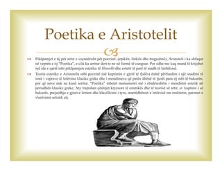 Pikëpamjet e tij për artin e veçanërisht për poezinë, (epikën, lirikën dhe tragjedinë), Aristoteli i ka shfaqur
në veprën e tij "Poetika", e cila ka arritur deri te ne në formë të cunguar. Por edhe me kaq mund të krijohet
një ide e qartë mbi pikëpamjen estetike të filozofit dhe estetit të parë të madh të lashtësisë.
 Teoria estetike e Aristotelit mbi poezinë (në kuptimin e gjerë të fjalës) është përfundim i një studimi të
imtë i veprave të letërsise klasike greke dhe i mendimeve që patën dhënë të tjerët para tij mbi të bukurën,
por që neve nuk na kanë arritur. "Poetika" mbetet monumenti më i rëndësishëm i mendimit estetik në
periudhën klasike greke, Aty trajtohen çështjet kryesore të estetikës dhe të teorisë së artit, si: kuptimi i së
bukurës, prejardhja e gjinive letrare dhe klasifikimi i tyre, marrëdhëniet e letërsisë me realitetin, parimet e
vlerësimit artistik etj.
Poetika e Aristotelit
 