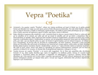  Aristoteli e ka quajtur veprën "Poetika", mbasi aty trajton probleme që kanë të bëjnë me të gjitha gjinitë
letrare që shkruhen në vargje siç janë eposi, poezia lirike dhe poezia dramatike. Por nuk është thjesht vargu ai
që e ka shtyrë filozofin e madh ta emërtojnë veprën kështu. Në radhë të parë është përmbajtja ajo që e dallon
aritn e fjalës, poezinë në kuptimin e gjerë të fjalës, nga llojet e tjera të shkrimit.
 Duke zbërthyer kuptimin dhe rëndësinë e artit, Aristoteli thotë se detyra e poetit është të flasë jo vetëm për atë
që ka ndodhur në të vërtetë, por edhe për atë që mund të ndodhë, për atë që është e mundshme dhe e
domosdoshme të ndodhë. Duke analizuar këtë mendim shumë të rëndësishëm, që pohon në thelb artin realist,
nxjerrim si përfundim idenë e rëndësishmë se poezia, arti në përgjithësi pasqyron vërtet anët më thëlbësore të
jetës, por nuk i jep ato thjesht ashtu sic janë, në formë të ngrirë statike, por në mënyrë krijuese, në lidhjet e
tyre ë brendshme, në lëvizje dhe në zhvillim të vazhdueshëm. Në këtë vështrim, Aristoteli e quan poezinë
dicka më filozofike dhe universale në krahasim me historinë që i tregon gjërat vetëm ashtu siç kanë ndodhur.
Kështu duhet kuptuar mendimi shumë i rëndësishëm i aturoit, se "vepra artistike duhet ta tejkalojë modelin".
Me fjalë të tjera, poeti, artisti nuk duhet të riprodhojë në mënyrë dokumentuese realitetin, por në bazë të
analizës së dukurive të vecanta, të zbulojë dhe të përgjithësojë kuptimin e shkaqeve të tyre.
 Vendin kryesor në veprën "Poetika" e zë teoria mbi tragjedinë. Në të flitet për zanafillën dhe zhvillimin
historik të saj, duke sjellë shembuj nga vepra të tragjikëve të mëdhenj grekë. Interes të veçantë kanë
mendimet e Aristotelit lidhur me ndikimin e tragjedisë në ndërgjegjen e njerëzve. Përmes tmerrit dhe
dhembjes ajo i bën njerëzit më të mirë, duke i pastruar nga pasionet. Në këtë mënyrë spektatorët ose lexusit,
përmes kënaqësisë estetike që ndjejnë duke parë e lexuar një tragjedi, lehtësohen dhe çlirohen shpirtërisht,
ndjenjat e tyre fisnikërohen.
Vepra "Poetika"
 