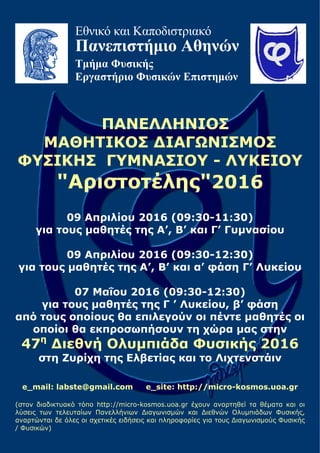 Εθνικό και Καποδιστριακό
Πανεπιστήμιο Αθηνών
Τμήμα Φυσικής
Εργαστήριο Φυσικών Επιστημών
ΠΑΝΕΛΛΗΝΙΟΣ
ΜΑΘΗΤΙΚΟΣ ΔΙΑΓΩΝΙΣΜΟΣ
ΦΥΣΙΚΗΣ ΓΥΜΝΑΣΙΟΥ - ΛΥΚΕΙΟΥ
"Αριστοτέλης"2016
09 Απριλίου 2016 (09:30-11:30)
για τους μαθητές της Α’, Β’ και Γ’ Γυμνασίου
09 Απριλίου 2016 (09:30-12:30)
για τους μαθητές της Α’, Β’ και α’ φάση Γ’ Λυκείου
07 Μαΐου 2016 (09:30-12:30)
για τους μαθητές της Γ ’ Λυκείου, β’ φάση
από τους οποίους θα επιλεγούν οι πέντε μαθητές οι
οποίοι θα εκπροσωπήσουν τη χώρα μας στην
47η
Διεθνή Ολυμπιάδα Φυσικής 2016
στη Ζυρίχη της Ελβετίας και το Λιχτενστάιν
e_mail: labste@gmail.com e_site: http://micro-kosmos.uoa.gr
(στον διαδικτυακό τόπο http://micro-kosmos.uoa.gr έχουν αναρτηθεί τα θέματα και οι
λύσεις των τελευταίων Πανελλήνιων Διαγωνισμών και Διεθνών Ολυμπιάδων Φυσικής,
αναρτώνται δε όλες οι σχετικές ειδήσεις και πληροφορίες για τους Διαγωνισμούς Φυσικής
/ Φυσικών)
 