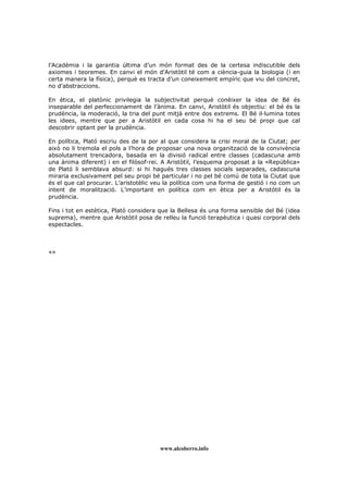 www.alcoberro.info
l’Acadèmia i la garantia última d’un món format des de la certesa indiscutible dels
axiomes i teoremes. En canvi el món d’Aristòtil té com a ciència-guia la biologia (i en
certa manera la física), perquè es tracta d’un coneixement empíric que viu del concret,
no d’abstraccions.
En ètica, el platònic privilegia la subjectivitat perquè conèixer la idea de Bé és
inseparable del perfeccionament de l’ànima. En canvi, Aristòtil és objectiu: el bé és la
prudència, la moderació, la tria del punt mitjà entre dos extrems. El Bé il lumina totes
les idees, mentre que per a Aristòtil en cada cosa hi ha el seu bé propi que cal
descobrir optant per la prudència.
En política, Plató escriu des de la por al que considera la crisi moral de la Ciutat; per
això no li tremola el pols a l’hora de proposar una nova organització de la convivència
absolutament trencadora, basada en la divisió radical entre classes (cadascuna amb
una ànima diferent) i en el filòsof-rei. A Aristòtil, l’esquema proposat a la «República»
de Plató li semblava absurd: si hi hagués tres classes socials separades, cadascuna
miraria exclusivament pel seu propi bé particular i no pel bé comú de tota la Ciutat que
és el que cal procurar. L’aristotèlic veu la política com una forma de gestió i no com un
intent de moralització. L’important en política com en ètica per a Aristòtil és la
prudència.
Fins i tot en estètica, Plató considera que la Bellesa és una forma sensible del Bé (idea
suprema), mentre que Aristòtil posa de relleu la funció terapèutica i quasi corporal dels
espectacles.
«»
 