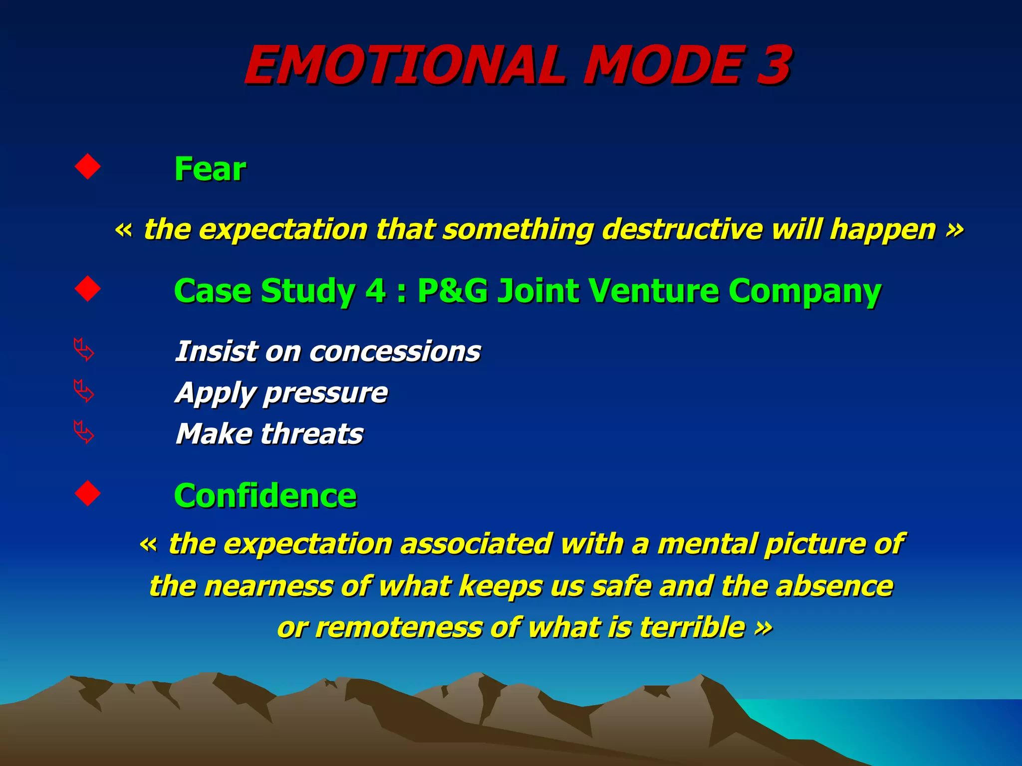 EMOTIONAL MODE 3 Fear  «  the expectation that something destructive will happen » Case Study 4 : P&G Joint Venture Company Insist on concessions Apply pressure Make threats Confidence «  the expectation associated with a mental picture of  the nearness of what keeps us safe and the absence or remoteness of what is terrible » 
