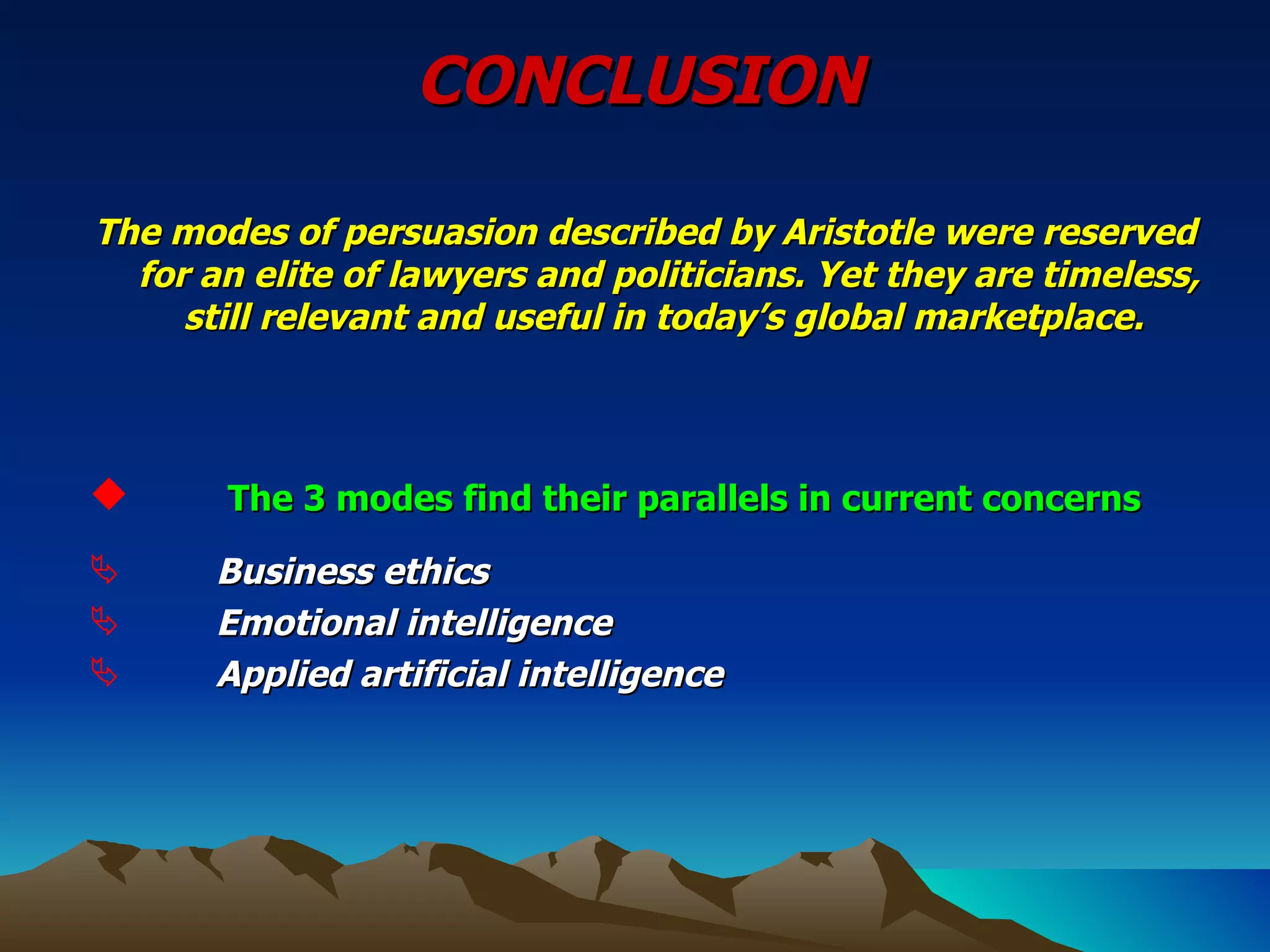 CONCLUSION The modes of persuasion described by Aristotle were reserved for an elite of lawyers and politicians. Yet they are timeless, still relevant and useful in today’s global marketplace.    The 3 modes find their parallels in current concerns   Business ethics Emotional intelligence Applied artificial intelligence   