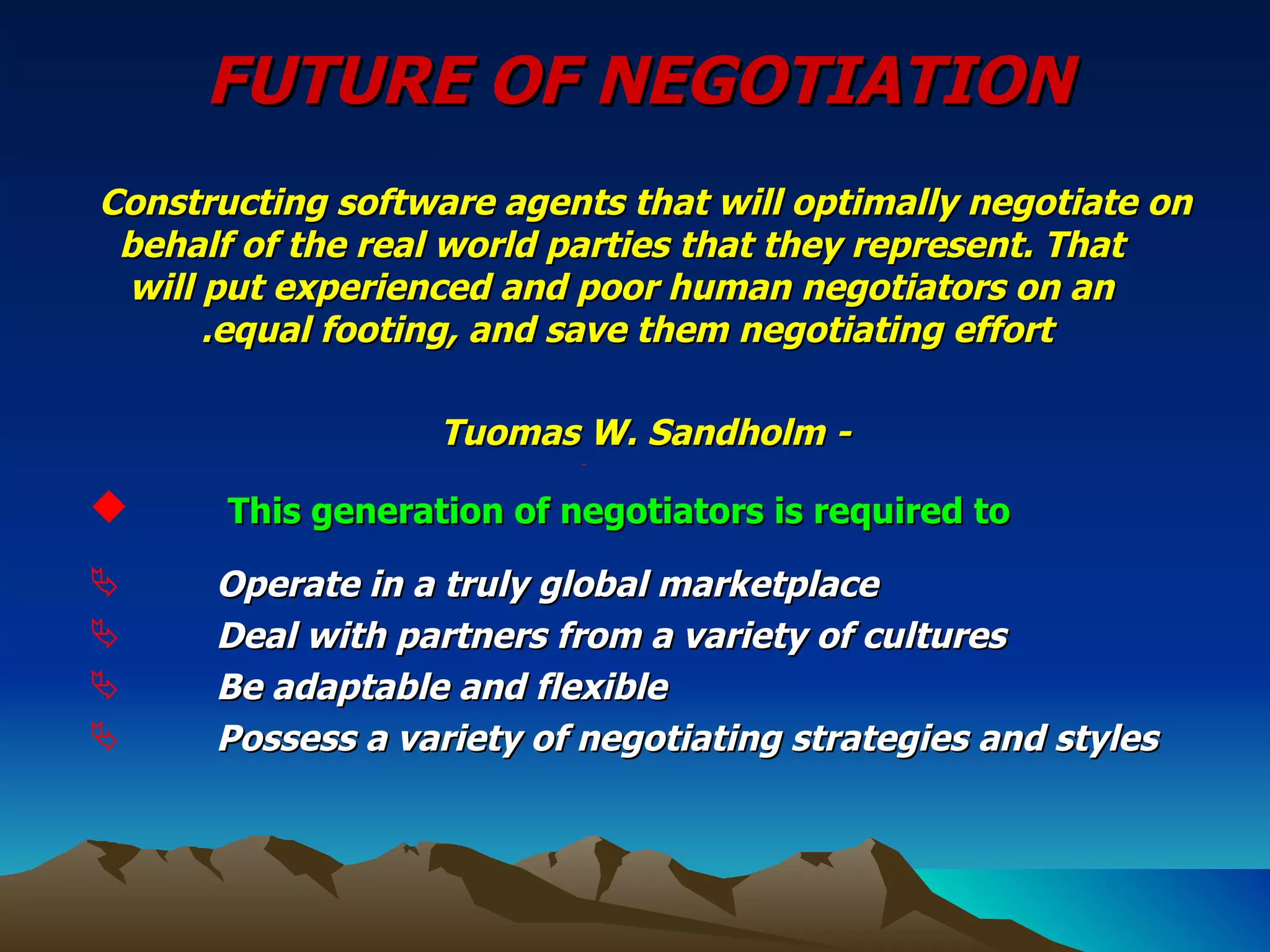 FUTURE OF NEGOTIATION Constructing software agents that will optimally negotiate on behalf of the real world parties that they represent. That will put experienced and poor human negotiators on an equal footing, and save them negotiating effort.  - Tuomas W. Sandholm   This generation of negotiators is required to   Operate in a truly global marketplace Deal with partners from a variety of cultures Be adaptable and flexible Possess a variety of negotiating strategies and styles   