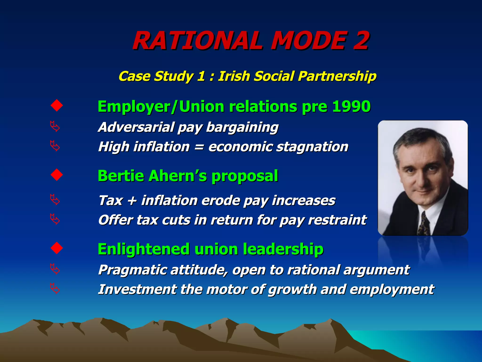 RATIONAL MODE 2   Case Study 1 : Irish Social Partnership   Employer/Union relations pre 1990 Adversarial pay bargaining High inflation = economic stagnation Bertie Ahern’s proposal Tax + inflation erode pay increases Offer tax cuts in return for pay restraint Enlightened union leadership Pragmatic attitude, open to rational argument Investment the motor of growth and employment 