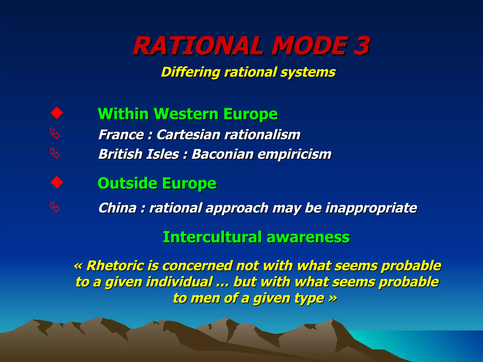 RATIONAL MODE 3   Differing rational systems  Within Western Europe France : Cartesian rationalism British Isles : Baconian empiricism Outside Europe China : rational approach may be inappropriate Intercultural awareness « Rhetoric is concerned not with what seems probable to a given individual … but with what seems probable to men of a given type »  