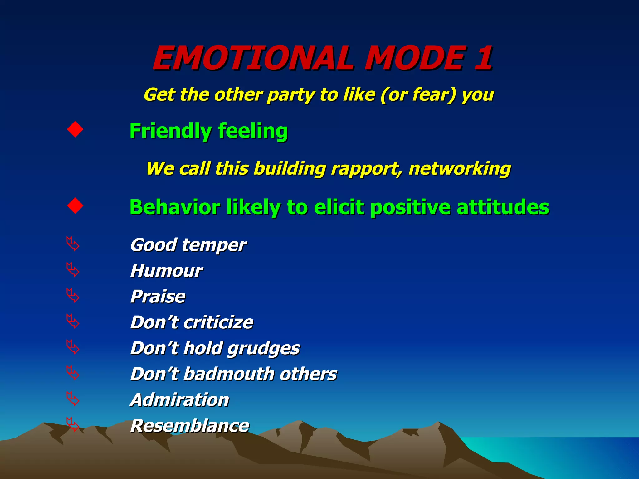 EMOTIONAL MODE 1 Get the other party to like (or fear) you   Friendly feeling We call this building rapport, networking Behavior likely to elicit positive attitudes Good temper Humour Praise Don’t criticize Don’t hold grudges Don’t badmouth others Admiration Resemblance 