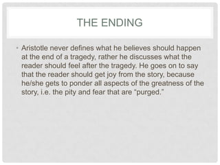 THE ENDING

• Aristotle never defines what he believes should happen
  at the end of a tragedy, rather he discusses what the
  reader should feel after the tragedy. He goes on to say
  that the reader should get joy from the story, because
  he/she gets to ponder all aspects of the greatness of the
  story, i.e. the pity and fear that are “purged.”
 