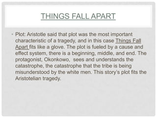 THINGS FALL APART

• Plot: Aristotle said that plot was the most important
  characteristic of a tragedy, and in this case Things Fall
  Apart fits like a glove. The plot is fueled by a cause and
  effect system, there is a beginning, middle, and end. The
  protagonist, Okonkowo, sees and understands the
  catastrophe, the catastrophe that the tribe is being
  misunderstood by the white men. This story‟s plot fits the
  Aristotelian tragedy.
 