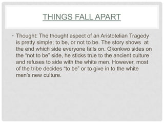 THINGS FALL APART

• Thought: The thought aspect of an Aristotelian Tragedy
  is pretty simple; to be, or not to be. The story shows at
  the end which side everyone falls on. Okonkwo sides on
  the “not to be” side, he sticks true to the ancient culture
  and refuses to side with the white men. However, most
  of the tribe decides “to be” or to give in to the white
  men‟s new culture.
 