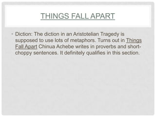 THINGS FALL APART

• Diction: The diction in an Aristotelian Tragedy is
  supposed to use lots of metaphors. Turns out in Things
  Fall Apart Chinua Achebe writes in proverbs and short-
  choppy sentences. It definitely qualifies in this section.
 