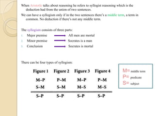 When Aristotle talks about reasoning he refers to syllogist reasoning which is the
deduction had from the union of two sentences.
We can have a syllogism only if in the two sentences there’s a middle term, a term in
common. No deduction if there’s not any middle term.
The syllogism consists of three parts:
1. Major premise All men are mortal
2. Minor premise Socrates is a man
3. Conclusion Socrates is mortal
There can be four types of syllogism:
M=middle term
P= predicate
S= subject
 