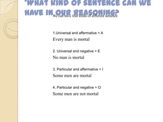 *What kind of sentence can we
have in our reasoning?We can have four kinds of different sentence
1.Universal and affermative = A
Every man is mortal
2. Universal and negative = E
No man is mortal
3. Particular and affermative = I
Some men are mortal
4. Particular and negative = O
Some men are not mortal
 