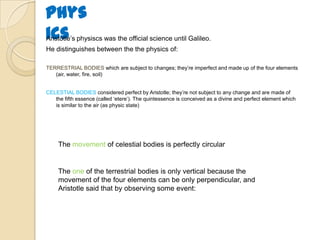 Phys
icsAristotle‟s physiscs was the official science until Galileo.
He distinguishes between the the physics of:
TERRESTRIAL BODIES which are subject to changes; they‟re imperfect and made up of the four elements
(air, water, fire, soil)
CELESTIAL BODIES considered perfect by Aristotle; they‟re not subject to any change and are made of
the fifth essence (called „etere‟). The quintessence is conceived as a divine and perfect element which
is similar to the air (as physic state)
The movement of celestial bodies is perfectly circular
The one of the terrestrial bodies is only vertical because the
movement of the four elements can be only perpendicular, and
Aristotle said that by observing some event:
 