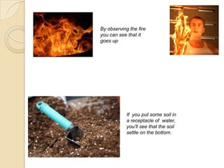 By observing the fire
you can see that it
goes up
If you put some soil in
a receptacle of water,
you’ll see that the soil
settle on the bottom.
 