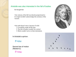 Aristotle was also interested in the fall of bodies
He thought that
• the velocity of the fall was directly proportional to
its weigh; he didn’t acknowledge the existence of the
vacuum.
• the earth doesn’t move, because if it did:
1. It would be windy all the time
2. The fall of bodies wouldn’t be vertical
3. Birds wouldn’t arrive to their destination
In Aristotle‟s opinion:
F=mv
Second law of motion
(Newton‟s):
F=ma
 